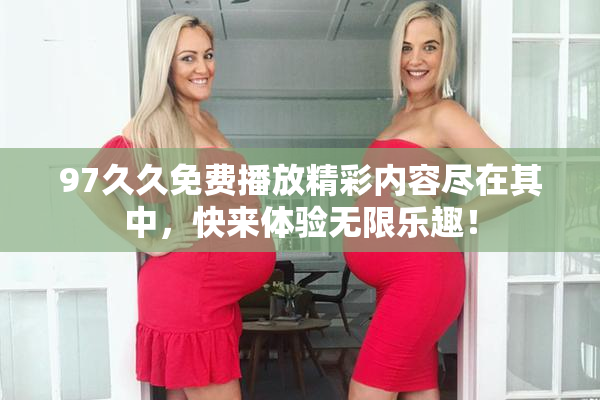 97久久免费播放精彩内容尽在其中，快来体验无限乐趣！