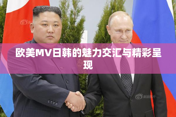 欧美MV日韩的魅力交汇与精彩呈现