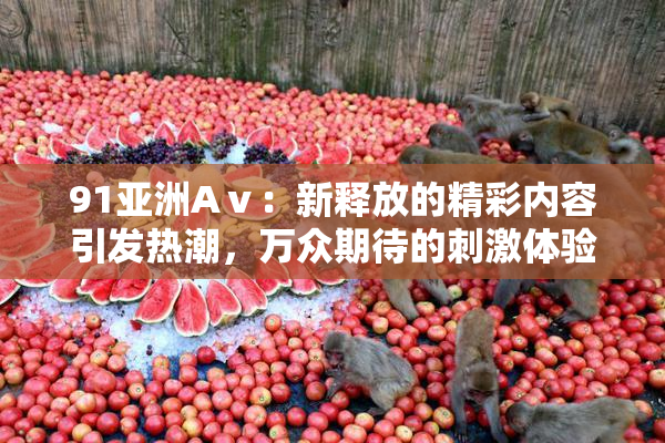 91亚洲Aⅴ：新释放的精彩内容引发热潮，万众期待的刺激体验再升级！