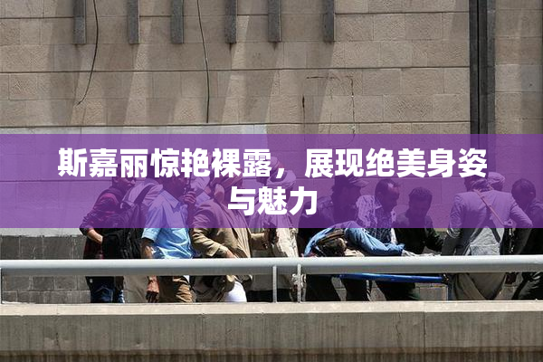 斯嘉丽惊艳裸露，展现绝美身姿与魅力