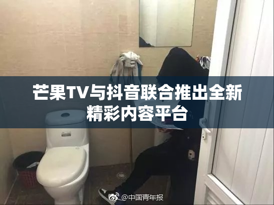 芒果TV与抖音联合推出全新精彩内容平台