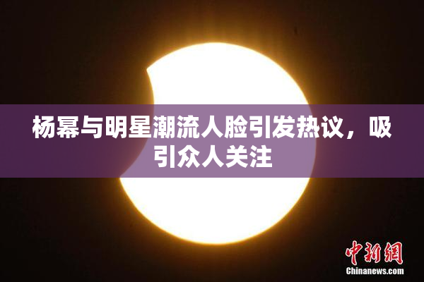 杨幂与明星潮流人脸引发热议，吸引众人关注