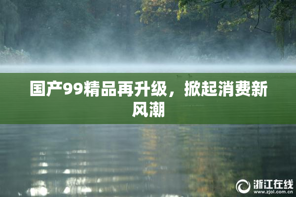 国产99精品再升级，掀起消费新风潮