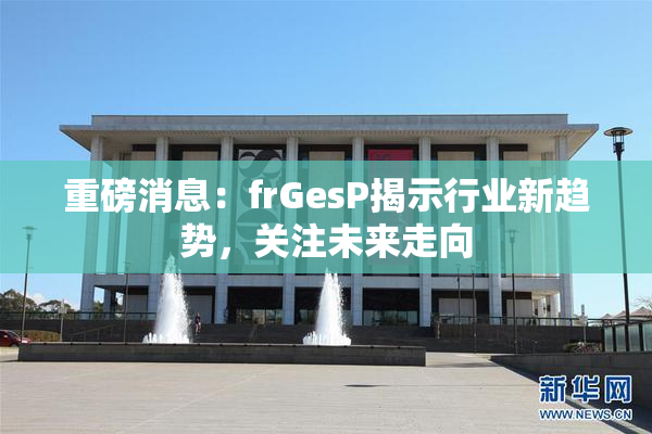 重磅消息：frGesP揭示行业新趋势，关注未来走向