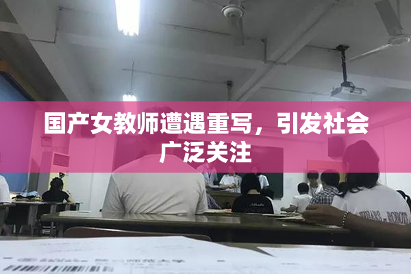 国产女教师遭遇重写，引发社会广泛关注