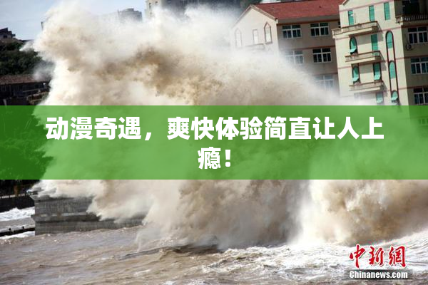 动漫奇遇，爽快体验简直让人上瘾！