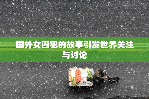 国外女囚犯的故事引发世界关注与讨论