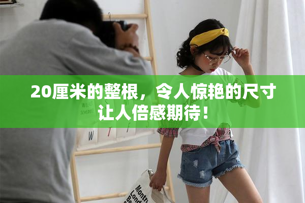 20厘米的整根，令人惊艳的尺寸让人倍感期待！