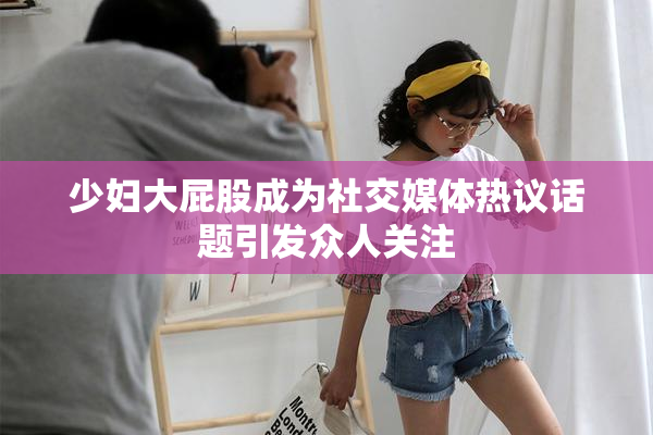 少妇大屁股成为社交媒体热议话题引发众人关注