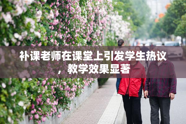 补课老师在课堂上引发学生热议，教学效果显著