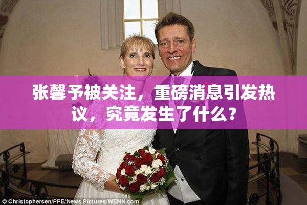 张馨予被关注，重磅消息引发热议，究竟发生了什么？