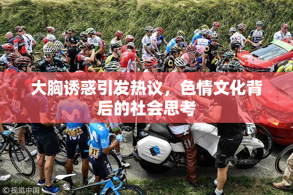 大胸诱惑引发热议，色情文化背后的社会思考