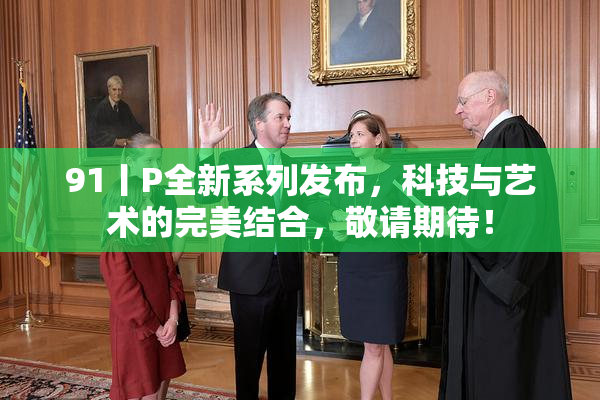 91丨P全新系列发布，科技与艺术的完美结合，敬请期待！