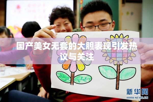 国产美女无套的大胆表现引发热议与关注