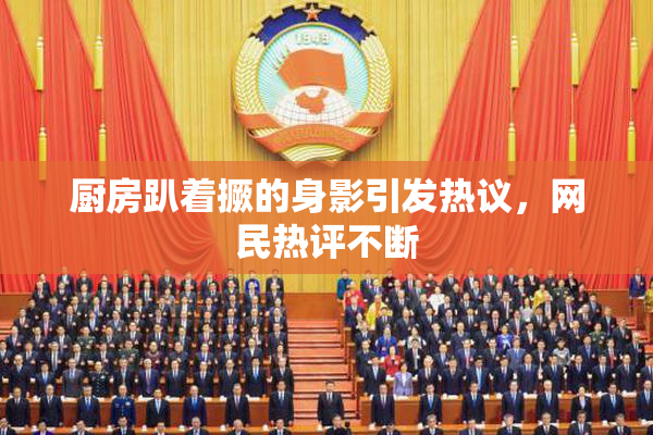 厨房趴着撅的身影引发热议，网民热评不断