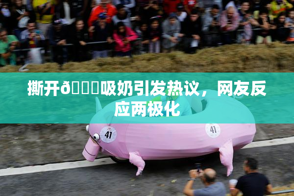 撕开👙吸奶引发热议，网友反应两极化