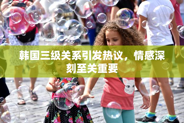 韩国三级关系引发热议，情感深刻至关重要