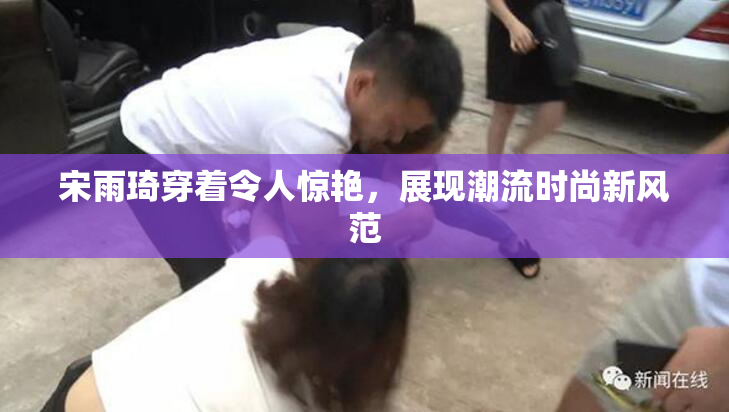 宋雨琦穿着令人惊艳，展现潮流时尚新风范