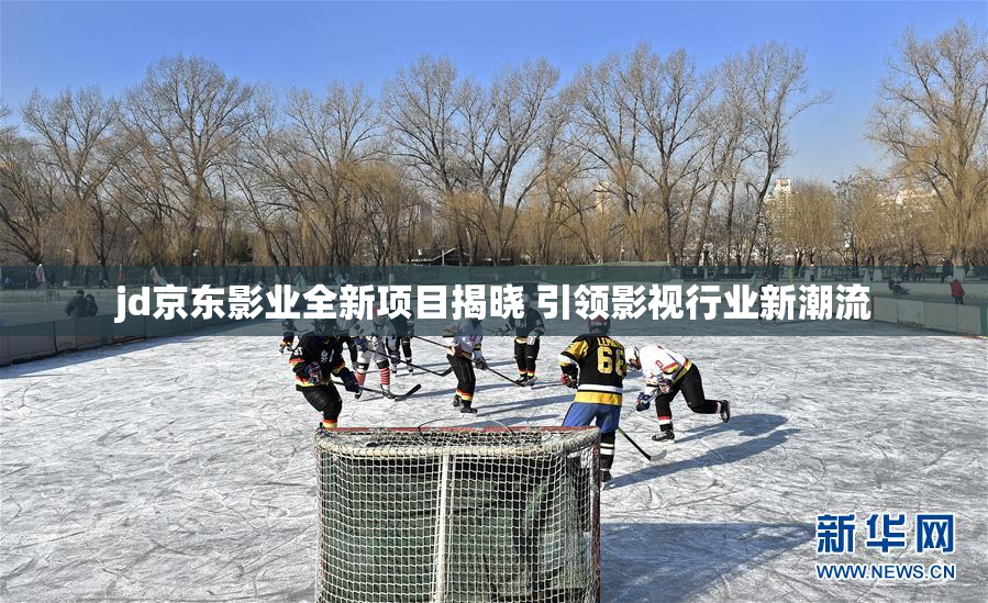 jd京东影业全新项目揭晓 引领影视行业新潮流