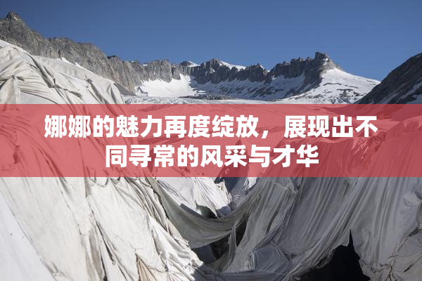 娜娜的魅力再度绽放，展现出不同寻常的风采与才华