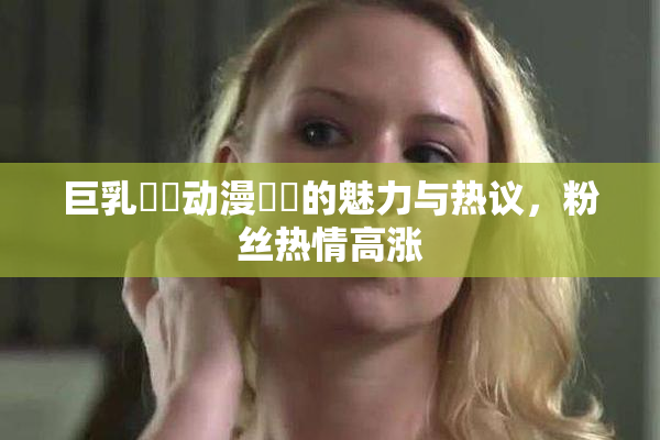 巨乳❌‌动漫❌‌的魅力与热议，粉丝热情高涨