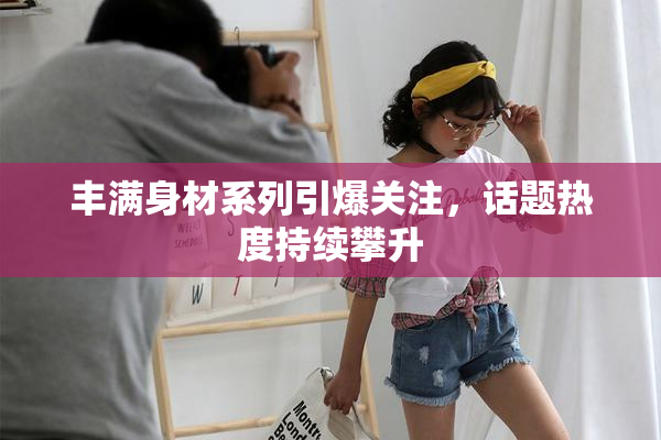 丰满身材系列引爆关注，话题热度持续攀升