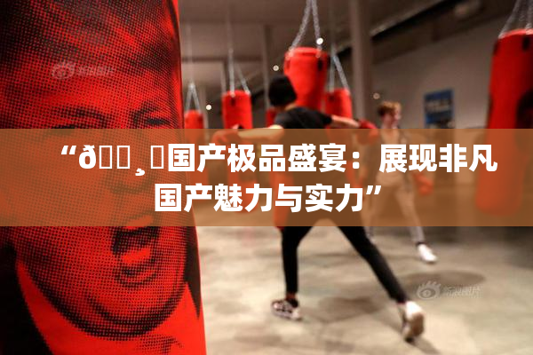 “🌸‌国产极品盛宴：展现非凡国产魅力与实力”