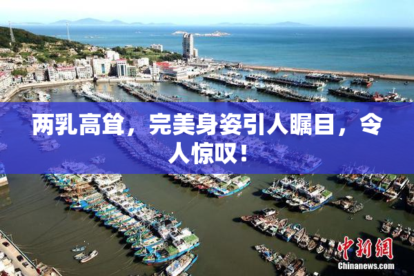 两乳高耸，完美身姿引人瞩目，令人惊叹！