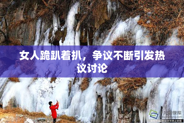 女人跪趴着扒，争议不断引发热议讨论