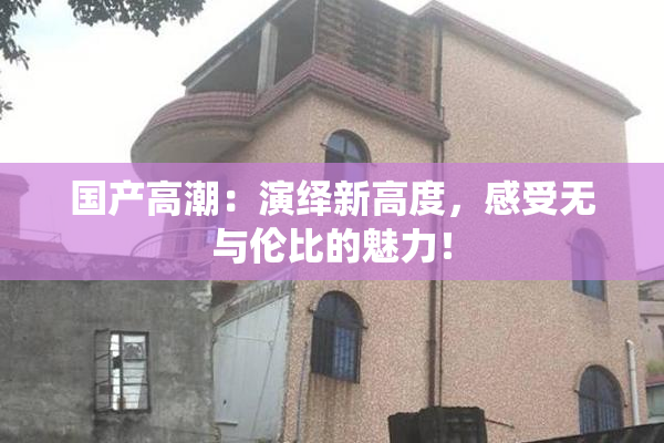国产高潮：演绎新高度，感受无与伦比的魅力！