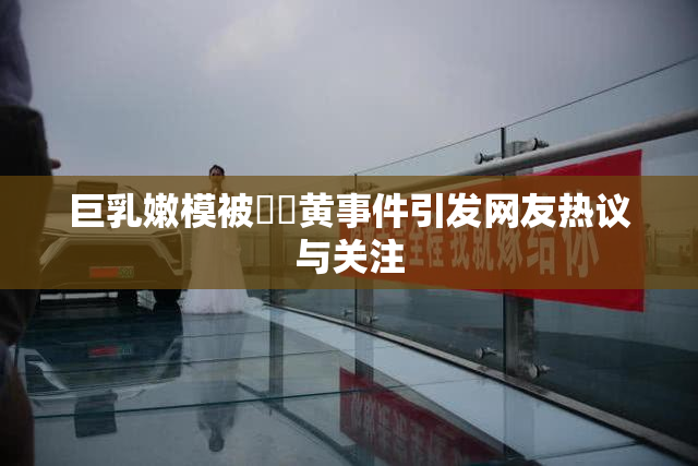 巨乳嫩模被❌‌黄事件引发网友热议与关注