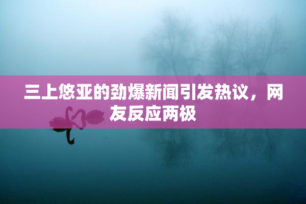 三上悠亚的劲爆新闻引发热议，网友反应两极