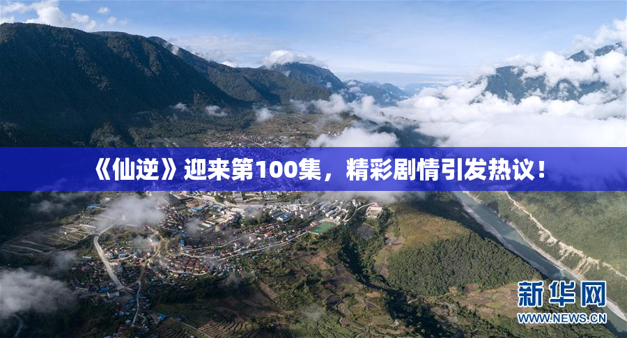 《仙逆》迎来第100集，精彩剧情引发热议！