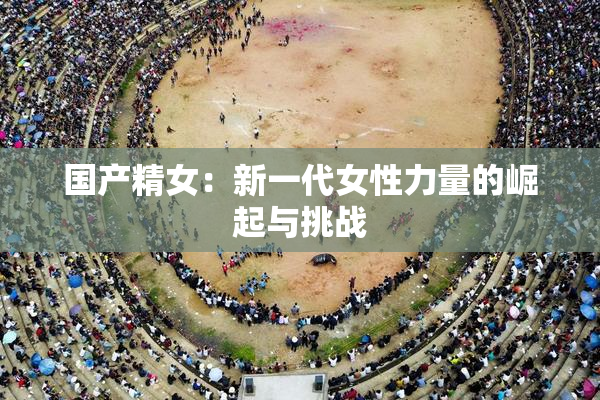 国产精女：新一代女性力量的崛起与挑战