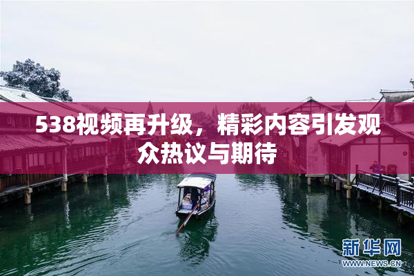 538视频再升级，精彩内容引发观众热议与期待