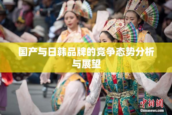 国产与日韩品牌的竞争态势分析与展望