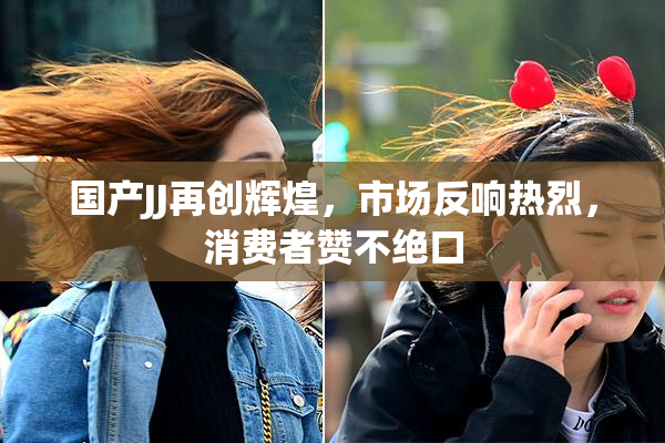 国产JJ再创辉煌，市场反响热烈，消费者赞不绝口