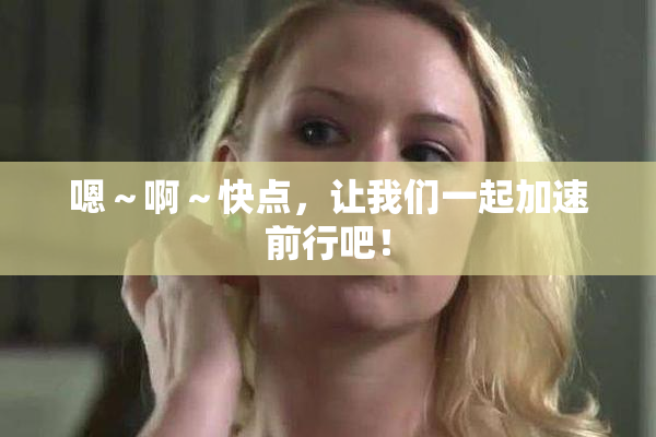 嗯～啊～快点，让我们一起加速前行吧！