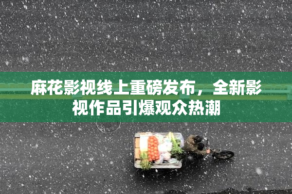 麻花影视线上重磅发布，全新影视作品引爆观众热潮