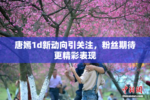 唐嫣1d新动向引关注，粉丝期待更精彩表现