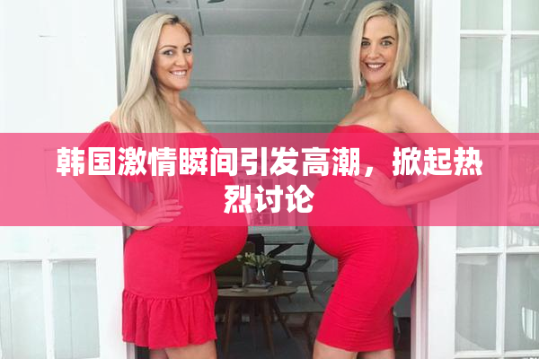 韩国激情瞬间引发高潮，掀起热烈讨论