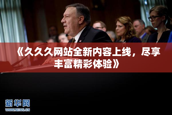 《久久久网站全新内容上线，尽享丰富精彩体验》