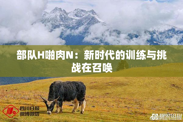 部队H啪肉N：新时代的训练与挑战在召唤