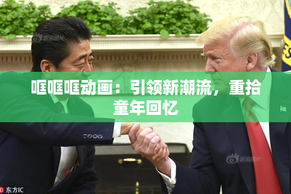 哐哐哐动画：引领新潮流，重拾童年回忆