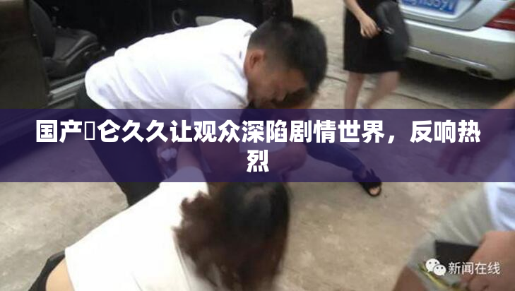 国产婬仑久久让观众深陷剧情世界，反响热烈