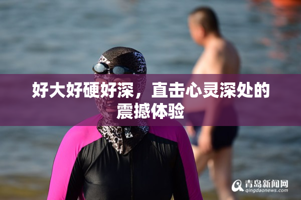 好大好硬好深，直击心灵深处的震撼体验