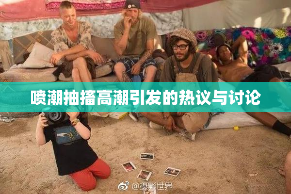 喷潮抽搐高潮引发的热议与讨论