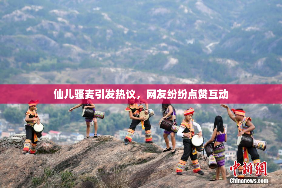 仙儿骚麦引发热议，网友纷纷点赞互动