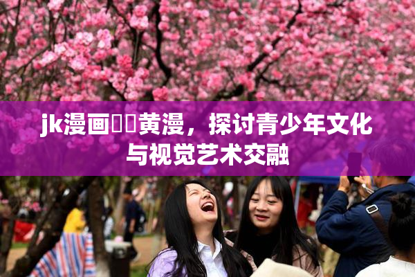 jk漫画❌‌黄漫，探讨青少年文化与视觉艺术交融