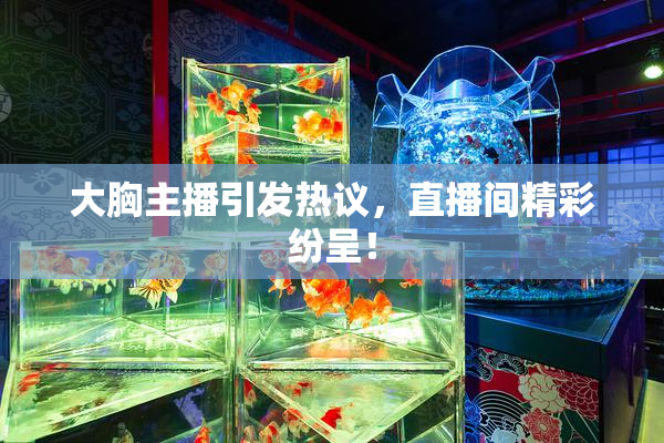 大胸主播引发热议，直播间精彩纷呈！